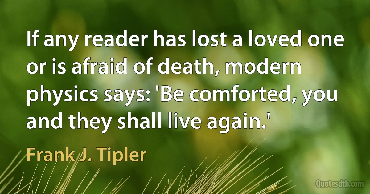 If any reader has lost a loved one or is afraid of death, modern physics says: 'Be comforted, you and they shall live again.' (Frank J. Tipler)