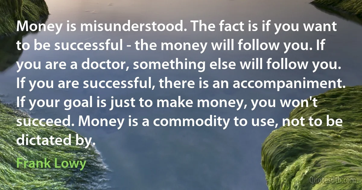 Money is misunderstood. The fact is if you want to be successful - the money will follow you. If you are a doctor, something else will follow you. If you are successful, there is an accompaniment. If your goal is just to make money, you won't succeed. Money is a commodity to use, not to be dictated by. (Frank Lowy)