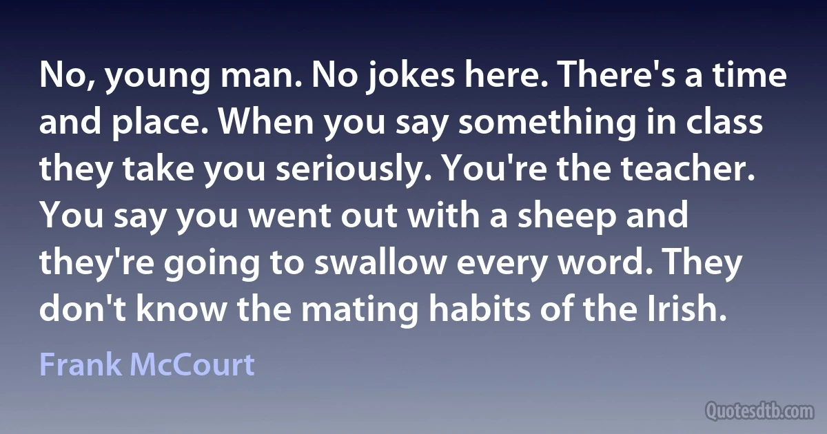 No, young man. No jokes here. There's a time and place. When you say something in class they take you seriously. You're the teacher. You say you went out with a sheep and they're going to swallow every word. They don't know the mating habits of the Irish. (Frank McCourt)