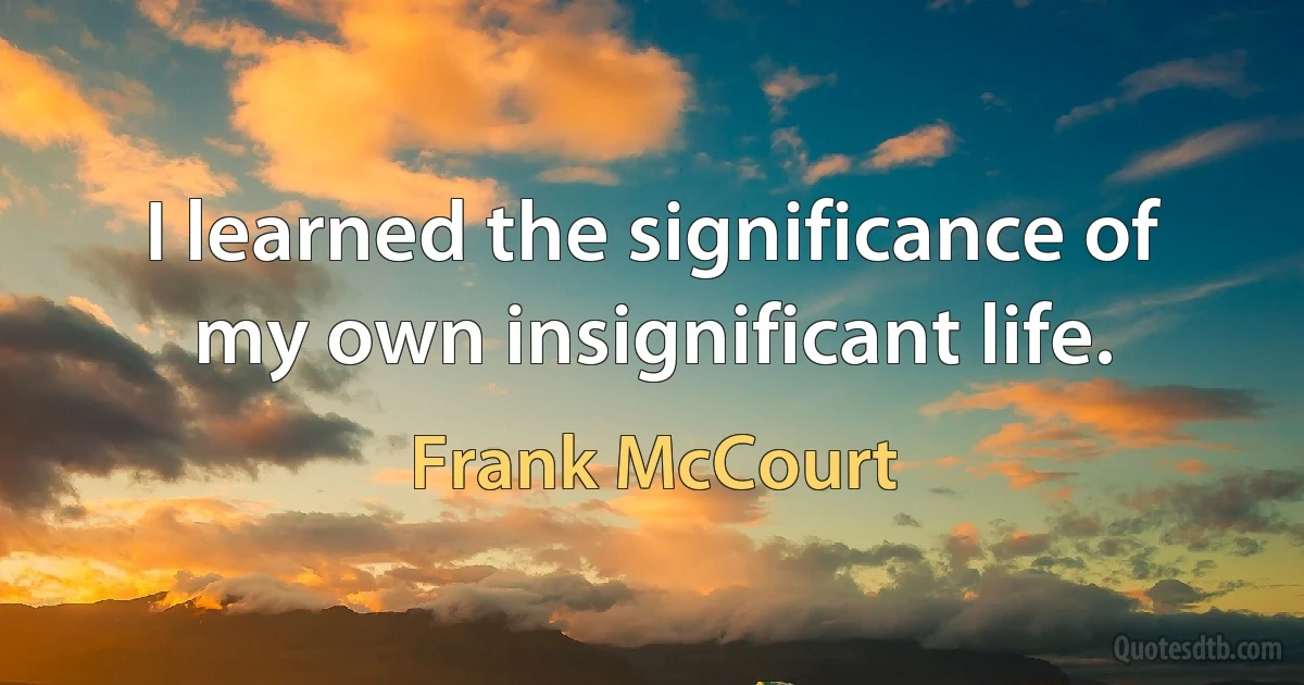 I learned the significance of my own insignificant life. (Frank McCourt)