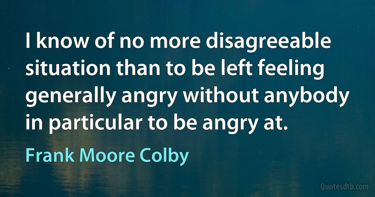 I know of no more disagreeable situation than to be left feeling generally angry without anybody in particular to be angry at. (Frank Moore Colby)