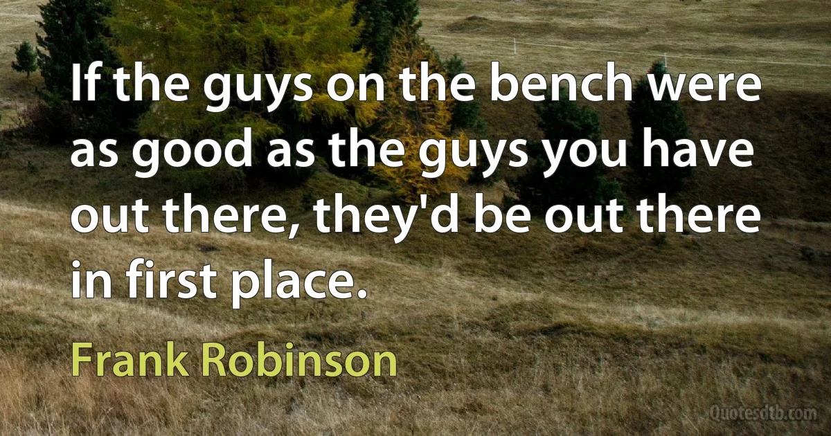 If the guys on the bench were as good as the guys you have out there, they'd be out there in first place. (Frank Robinson)