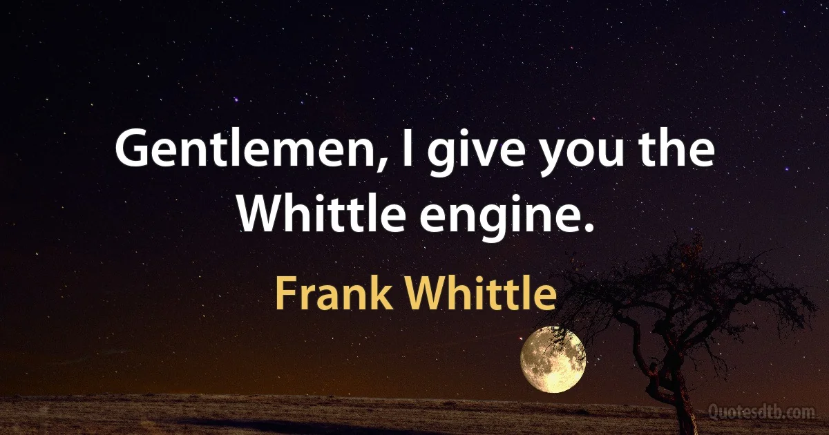 Gentlemen, I give you the Whittle engine. (Frank Whittle)