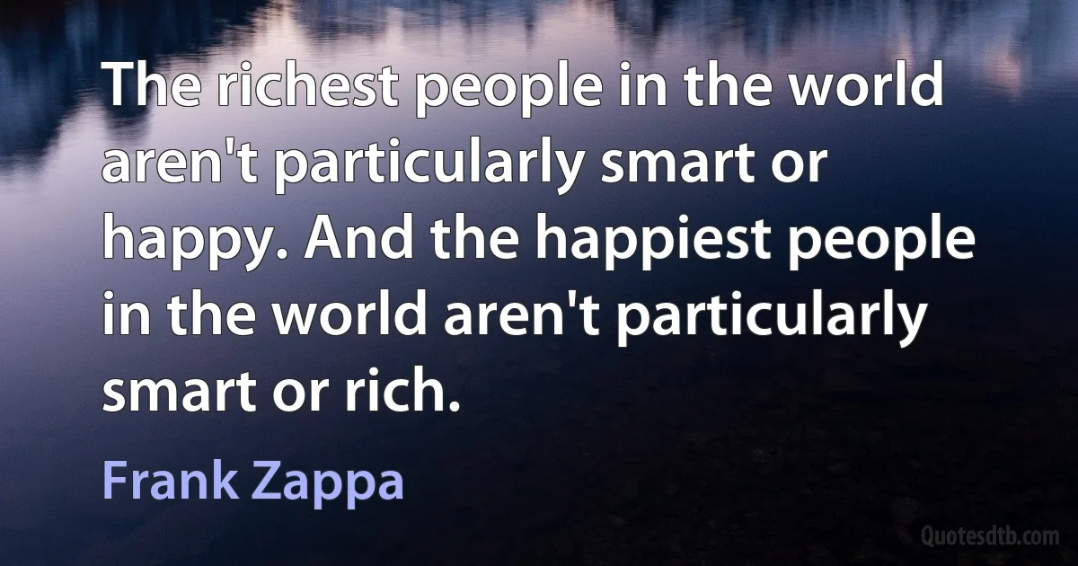 The richest people in the world aren't particularly smart or happy. And the happiest people in the world aren't particularly smart or rich. (Frank Zappa)