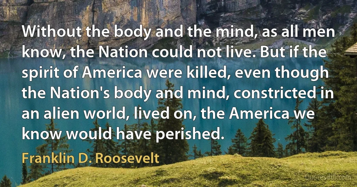 Without the body and the mind, as all men know, the Nation could not live. But if the spirit of America were killed, even though the Nation's body and mind, constricted in an alien world, lived on, the America we know would have perished. (Franklin D. Roosevelt)