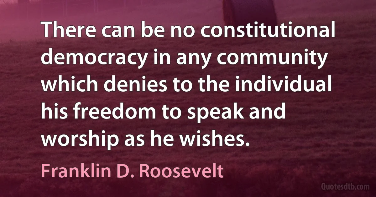 There can be no constitutional democracy in any community which denies to the individual his freedom to speak and worship as he wishes. (Franklin D. Roosevelt)