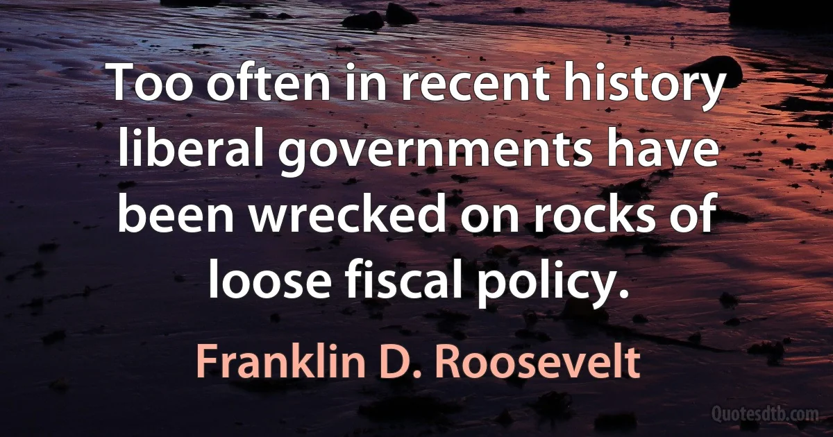 Too often in recent history liberal governments have been wrecked on rocks of loose fiscal policy. (Franklin D. Roosevelt)