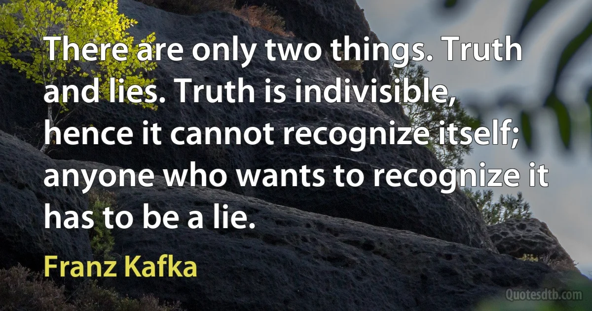 There are only two things. Truth and lies. Truth is indivisible, hence it cannot recognize itself; anyone who wants to recognize it has to be a lie. (Franz Kafka)