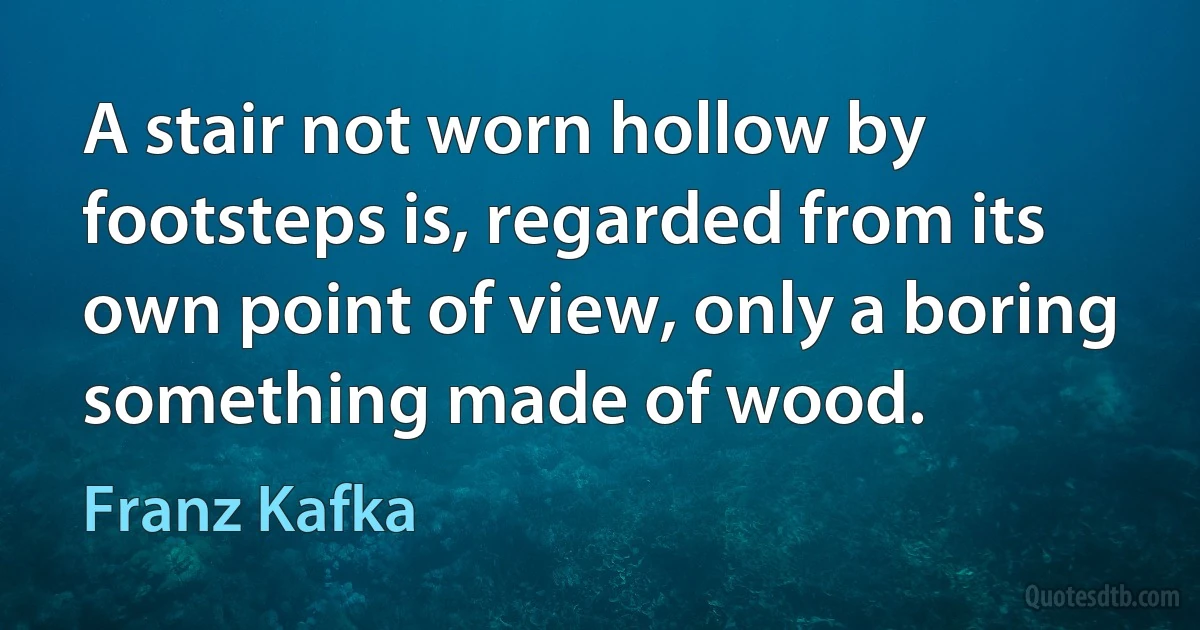 A stair not worn hollow by footsteps is, regarded from its own point of view, only a boring something made of wood. (Franz Kafka)