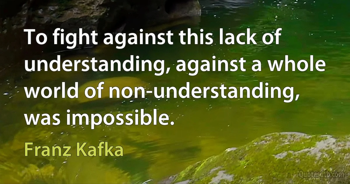 To fight against this lack of understanding, against a whole world of non-understanding, was impossible. (Franz Kafka)