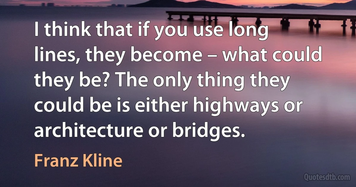 I think that if you use long lines, they become – what could they be? The only thing they could be is either highways or architecture or bridges. (Franz Kline)