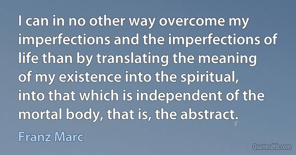 I can in no other way overcome my imperfections and the imperfections of life than by translating the meaning of my existence into the spiritual, into that which is independent of the mortal body, that is, the abstract. (Franz Marc)