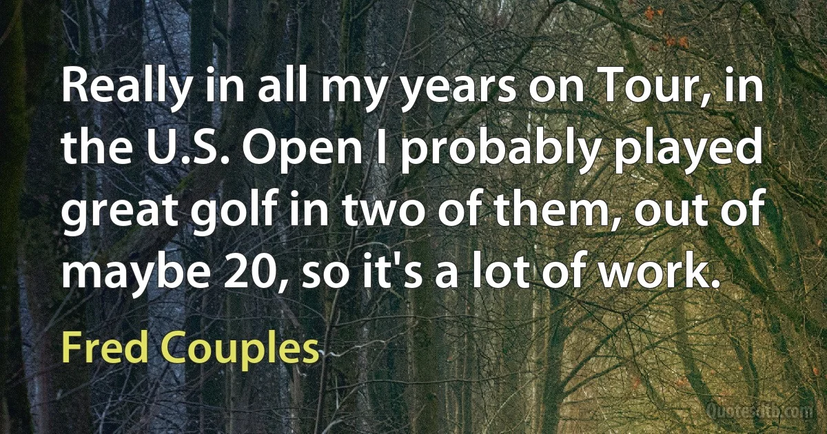 Really in all my years on Tour, in the U.S. Open I probably played great golf in two of them, out of maybe 20, so it's a lot of work. (Fred Couples)