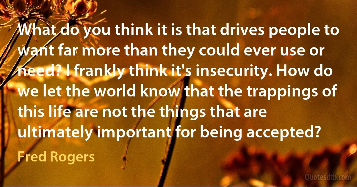 What do you think it is that drives people to want far more than they could ever use or need? I frankly think it's insecurity. How do we let the world know that the trappings of this life are not the things that are ultimately important for being accepted? (Fred Rogers)