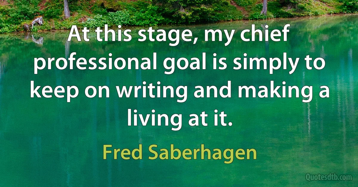 At this stage, my chief professional goal is simply to keep on writing and making a living at it. (Fred Saberhagen)