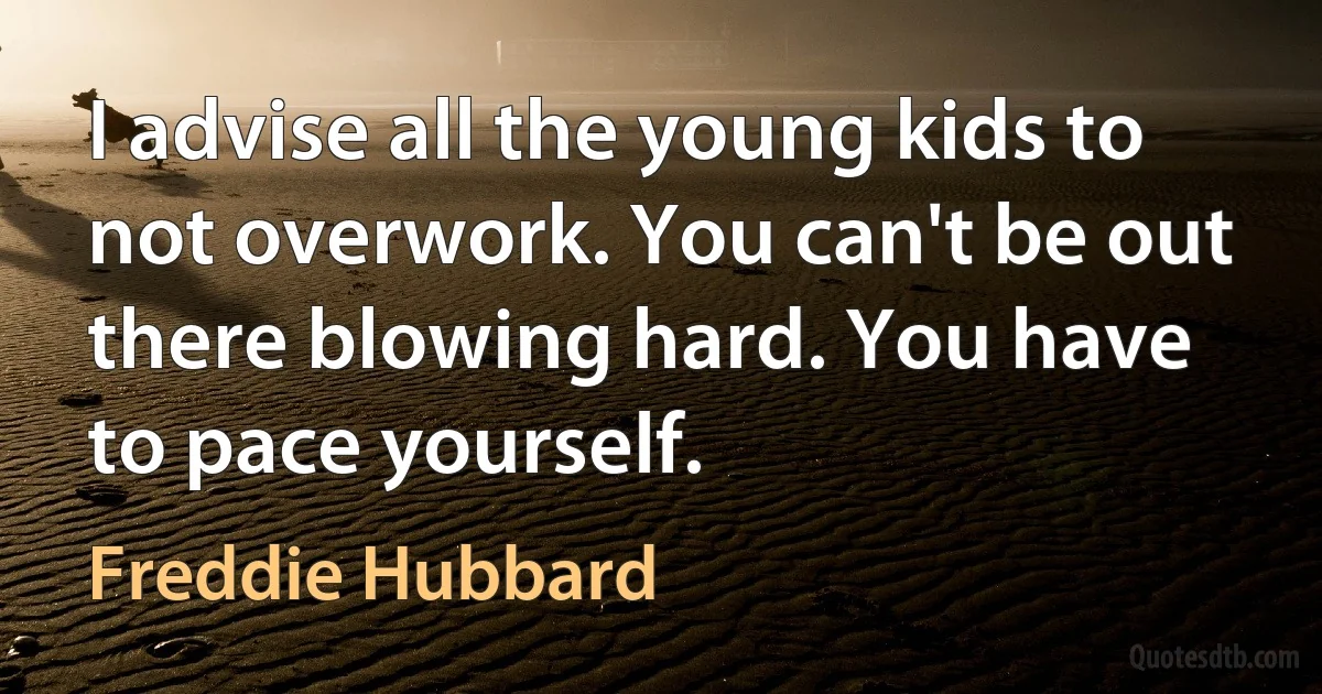 I advise all the young kids to not overwork. You can't be out there blowing hard. You have to pace yourself. (Freddie Hubbard)