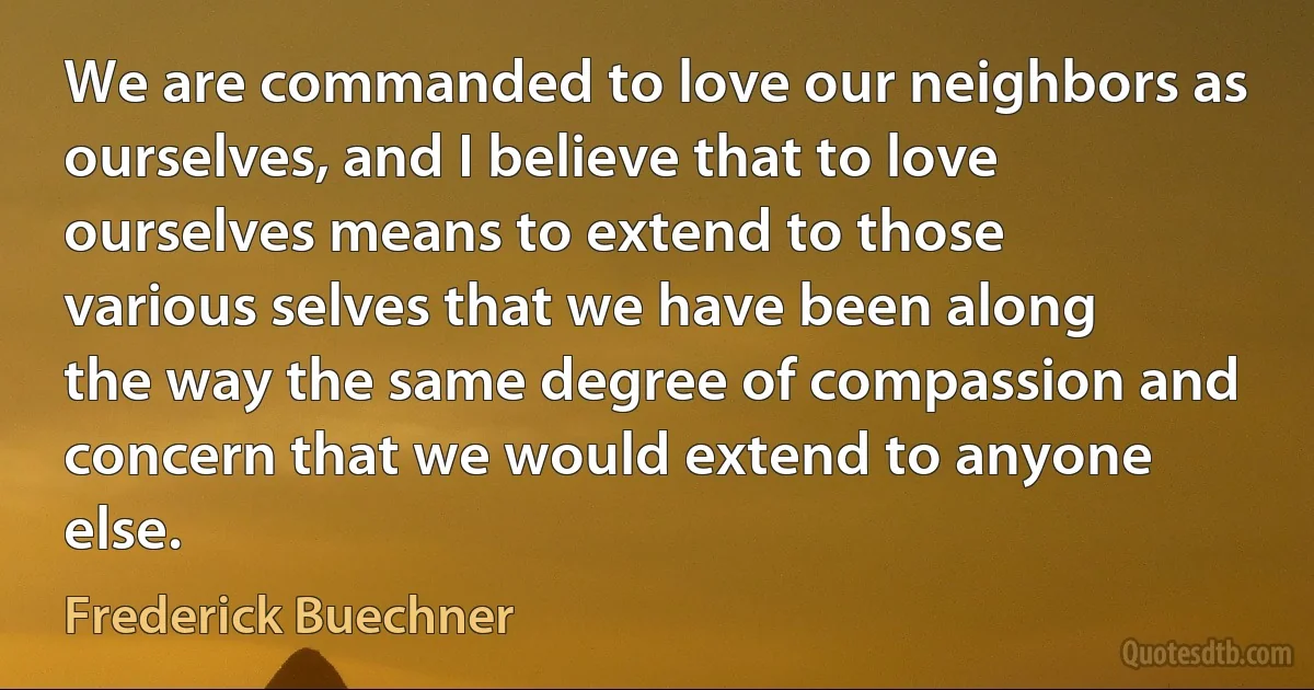 We are commanded to love our neighbors as ourselves, and I believe that to love ourselves means to extend to those various selves that we have been along the way the same degree of compassion and concern that we would extend to anyone else. (Frederick Buechner)