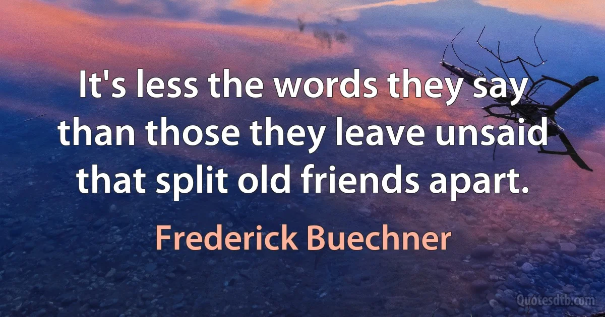 It's less the words they say than those they leave unsaid that split old friends apart. (Frederick Buechner)