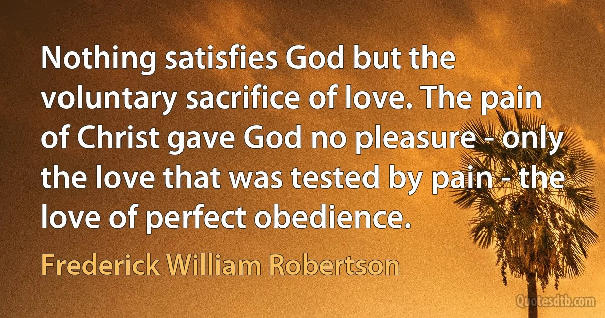 Nothing satisfies God but the voluntary sacrifice of love. The pain of Christ gave God no pleasure - only the love that was tested by pain - the love of perfect obedience. (Frederick William Robertson)