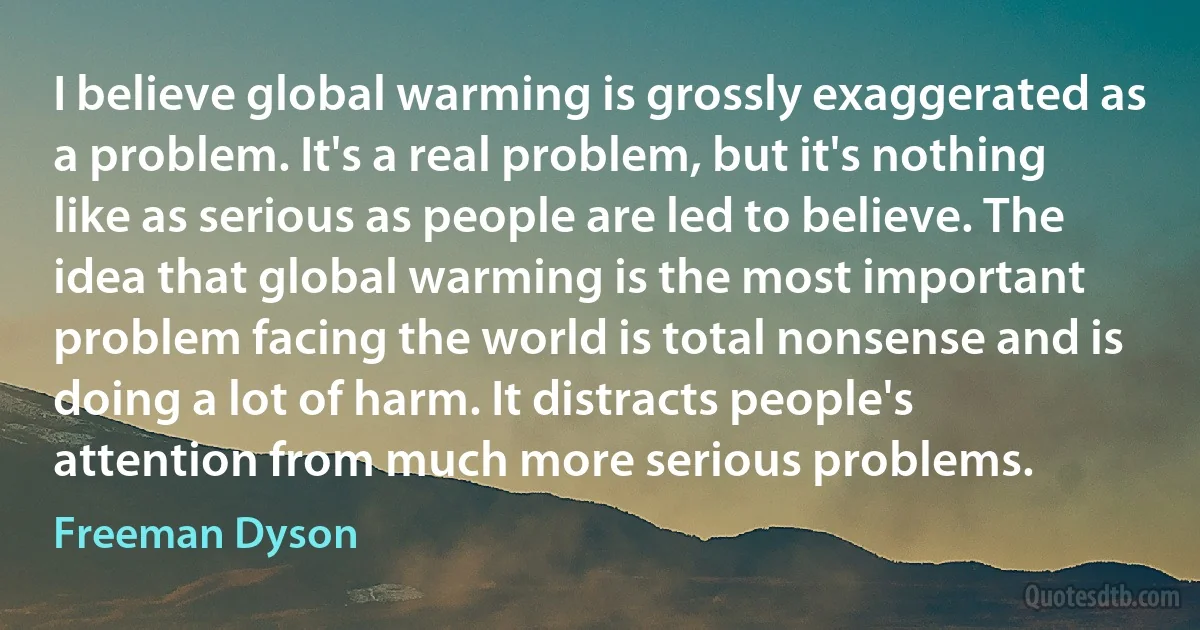 I believe global warming is grossly exaggerated as a problem. It's a real problem, but it's nothing like as serious as people are led to believe. The idea that global warming is the most important problem facing the world is total nonsense and is doing a lot of harm. It distracts people's attention from much more serious problems. (Freeman Dyson)