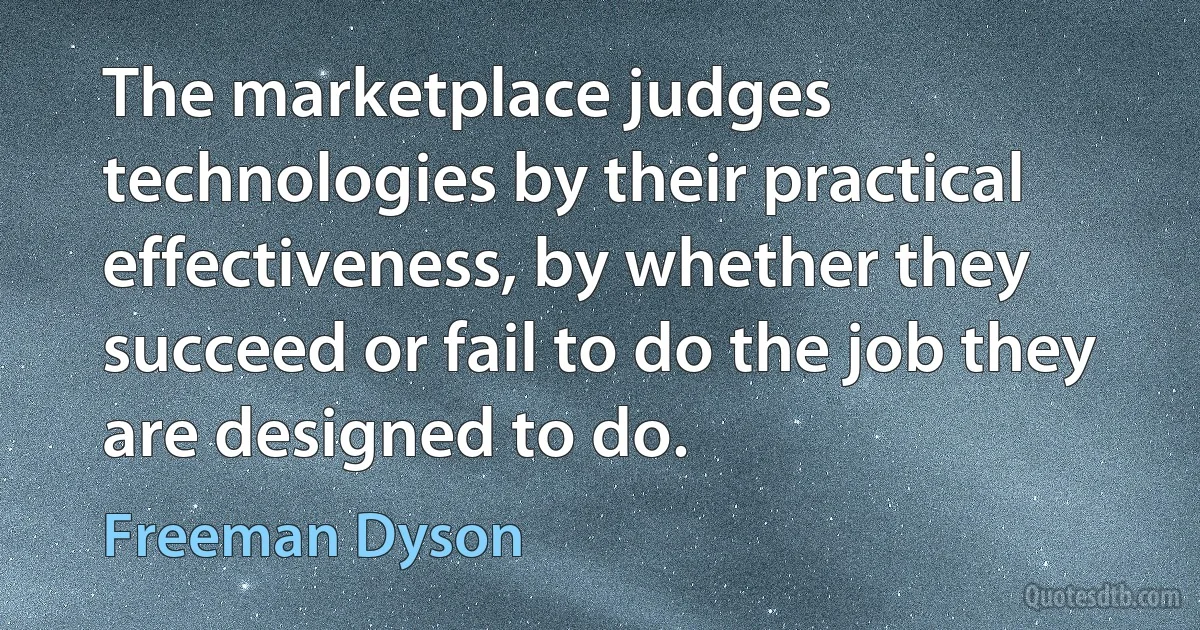 The marketplace judges technologies by their practical effectiveness, by whether they succeed or fail to do the job they are designed to do. (Freeman Dyson)