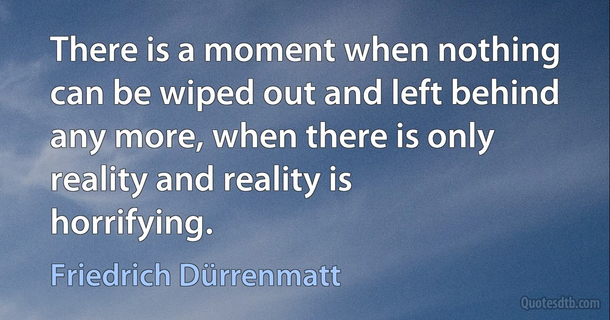 There is a moment when nothing can be wiped out and left behind any more, when there is only reality and reality is horrifying. (Friedrich Dürrenmatt)