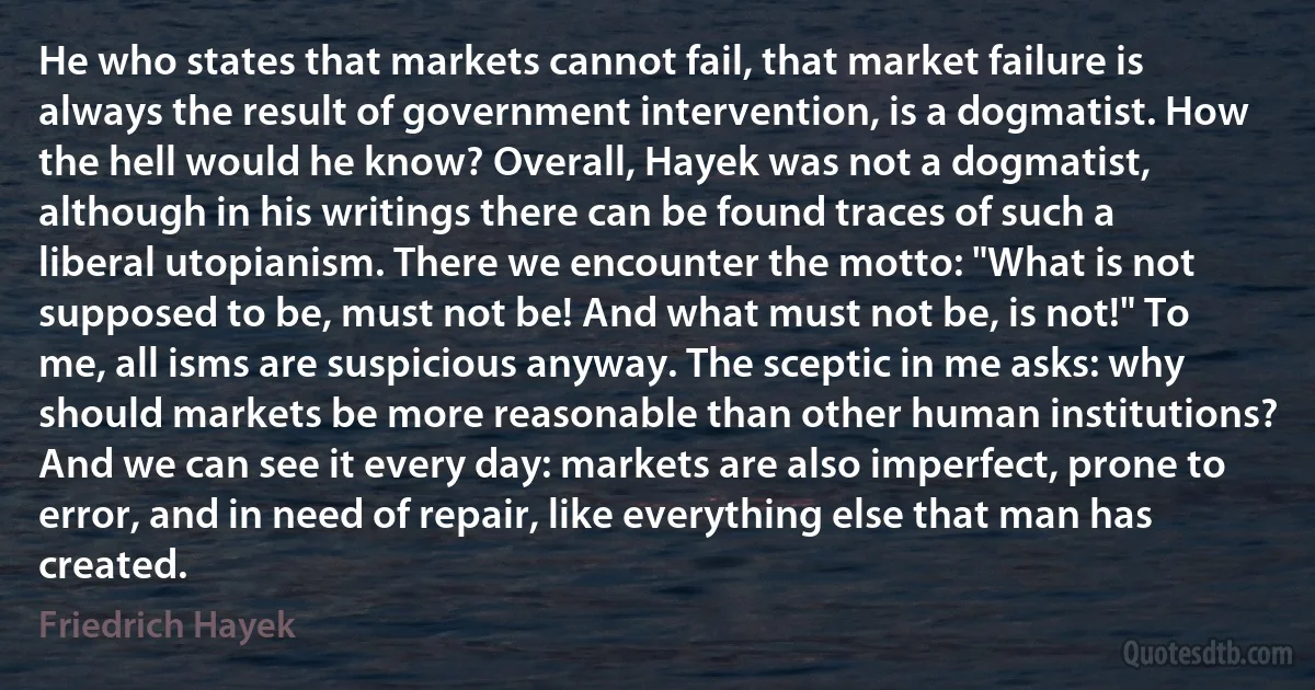 He who states that markets cannot fail, that market failure is always the result of government intervention, is a dogmatist. How the hell would he know? Overall, Hayek was not a dogmatist, although in his writings there can be found traces of such a liberal utopianism. There we encounter the motto: "What is not supposed to be, must not be! And what must not be, is not!" To me, all isms are suspicious anyway. The sceptic in me asks: why should markets be more reasonable than other human institutions? And we can see it every day: markets are also imperfect, prone to error, and in need of repair, like everything else that man has created. (Friedrich Hayek)