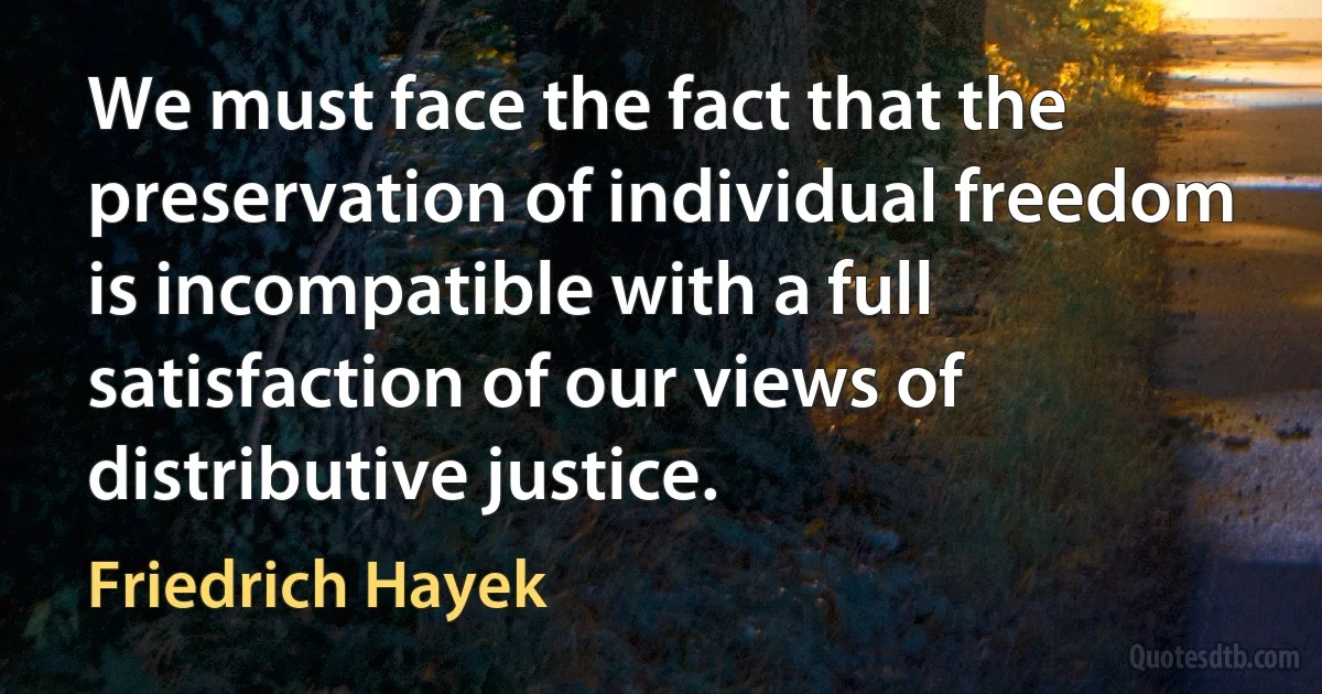 We must face the fact that the preservation of individual freedom is incompatible with a full satisfaction of our views of distributive justice. (Friedrich Hayek)