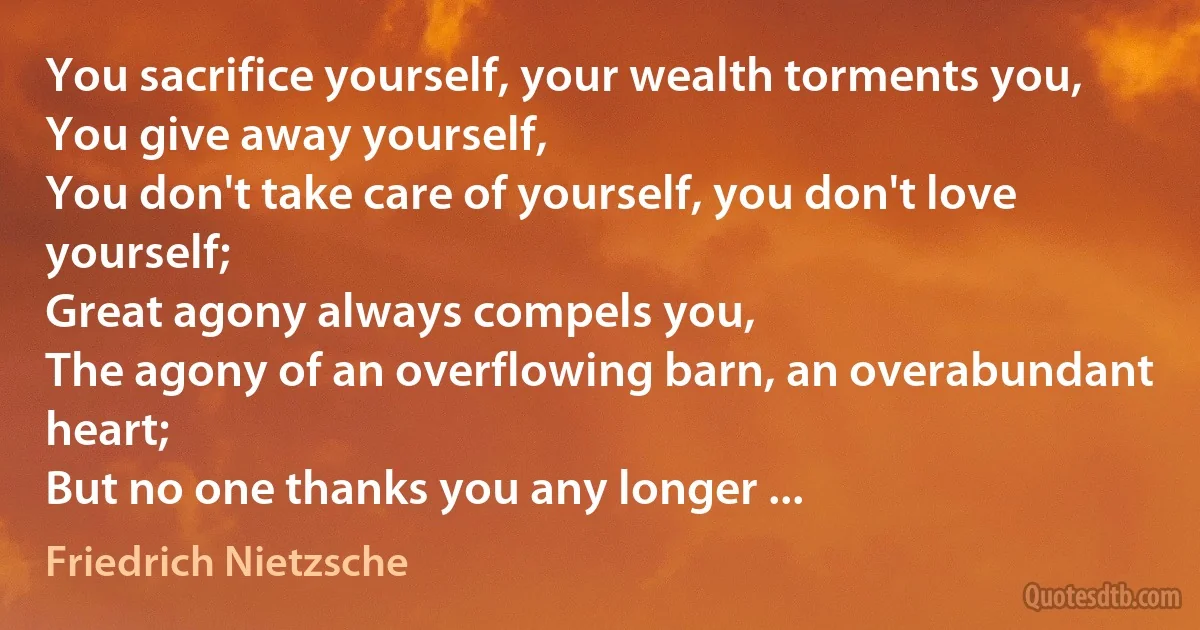 You sacrifice yourself, your wealth torments you,
You give away yourself,
You don't take care of yourself, you don't love yourself;
Great agony always compels you,
The agony of an overflowing barn, an overabundant heart;
But no one thanks you any longer ... (Friedrich Nietzsche)