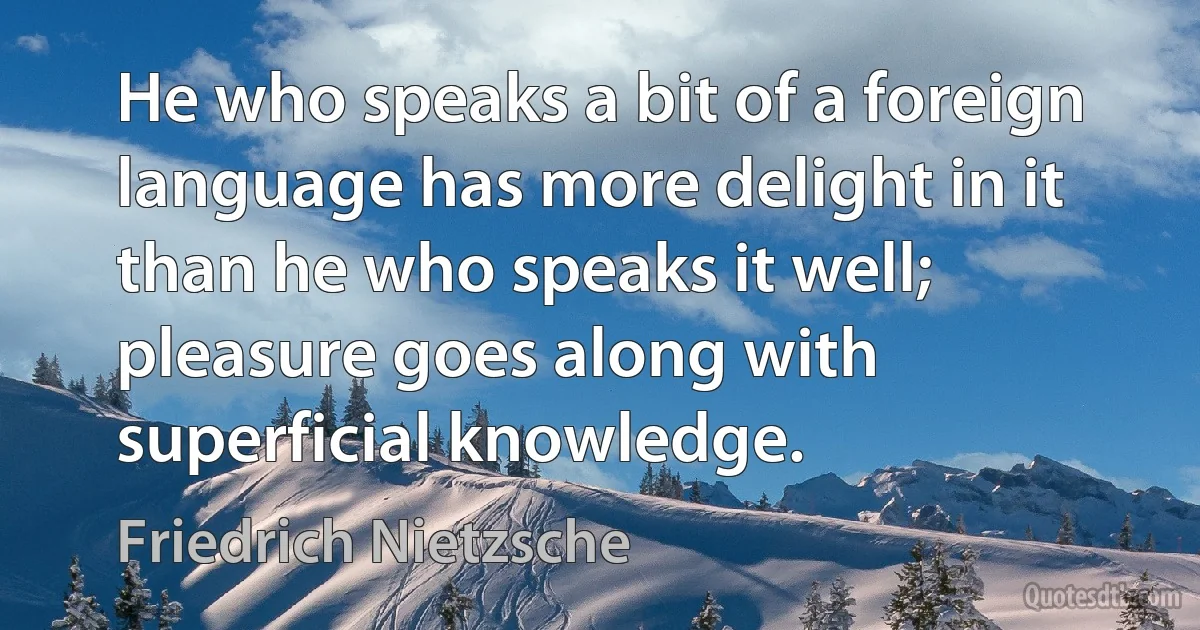 He who speaks a bit of a foreign language has more delight in it than he who speaks it well; pleasure goes along with superficial knowledge. (Friedrich Nietzsche)