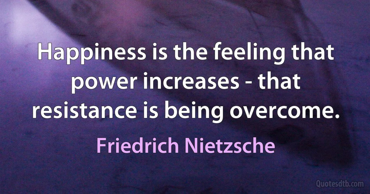 Happiness is the feeling that power increases - that resistance is being overcome. (Friedrich Nietzsche)