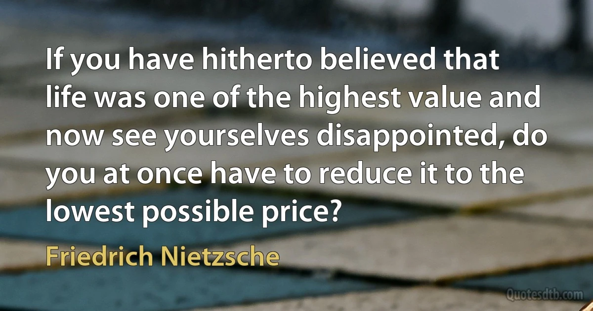 If you have hitherto believed that life was one of the highest value and now see yourselves disappointed, do you at once have to reduce it to the lowest possible price? (Friedrich Nietzsche)