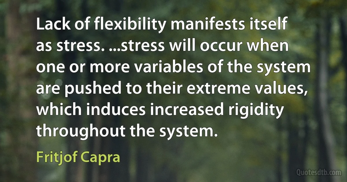 Lack of flexibility manifests itself as stress. ...stress will occur when one or more variables of the system are pushed to their extreme values, which induces increased rigidity throughout the system. (Fritjof Capra)