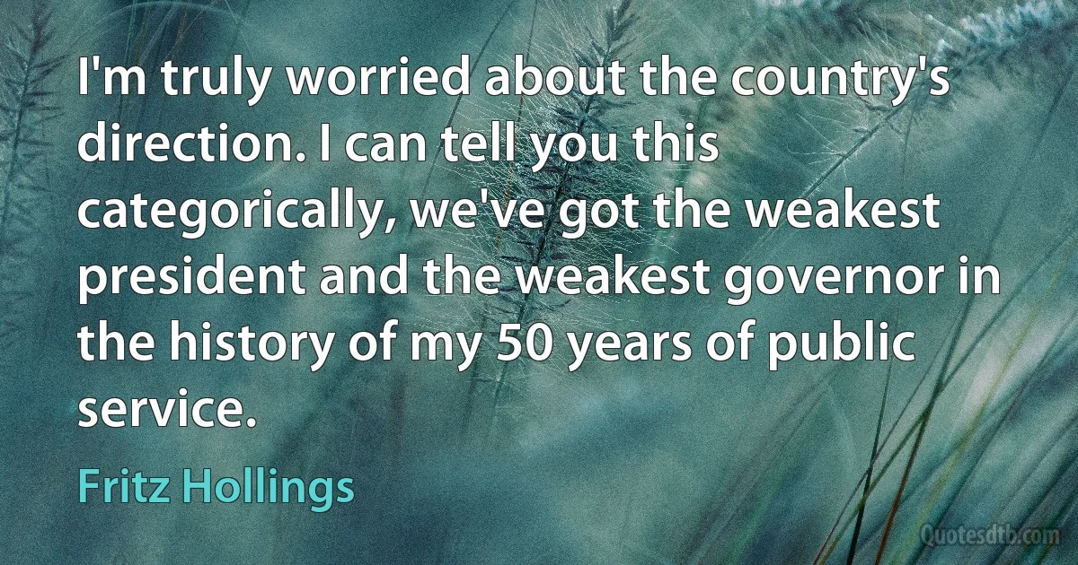 I'm truly worried about the country's direction. I can tell you this categorically, we've got the weakest president and the weakest governor in the history of my 50 years of public service. (Fritz Hollings)