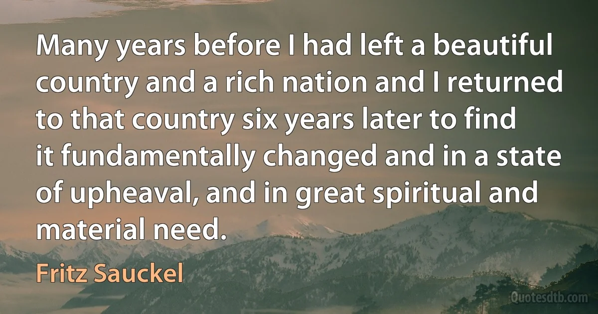 Many years before I had left a beautiful country and a rich nation and I returned to that country six years later to find it fundamentally changed and in a state of upheaval, and in great spiritual and material need. (Fritz Sauckel)