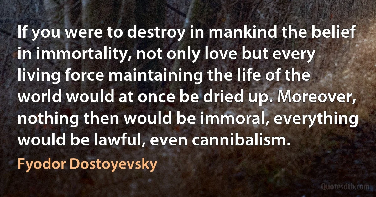 If you were to destroy in mankind the belief in immortality, not only love but every living force maintaining the life of the world would at once be dried up. Moreover, nothing then would be immoral, everything would be lawful, even cannibalism. (Fyodor Dostoyevsky)