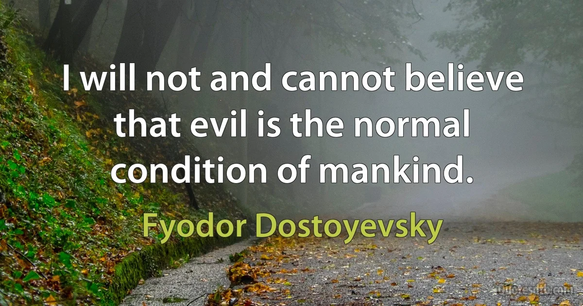 I will not and cannot believe that evil is the normal condition of mankind. (Fyodor Dostoyevsky)