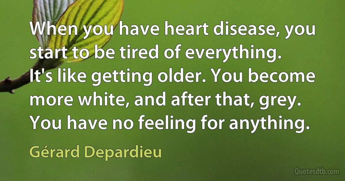 When you have heart disease, you start to be tired of everything. It's like getting older. You become more white, and after that, grey. You have no feeling for anything. (Gérard Depardieu)