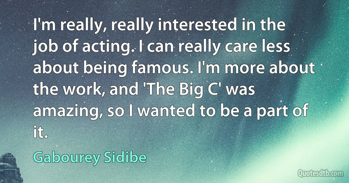 I'm really, really interested in the job of acting. I can really care less about being famous. I'm more about the work, and 'The Big C' was amazing, so I wanted to be a part of it. (Gabourey Sidibe)