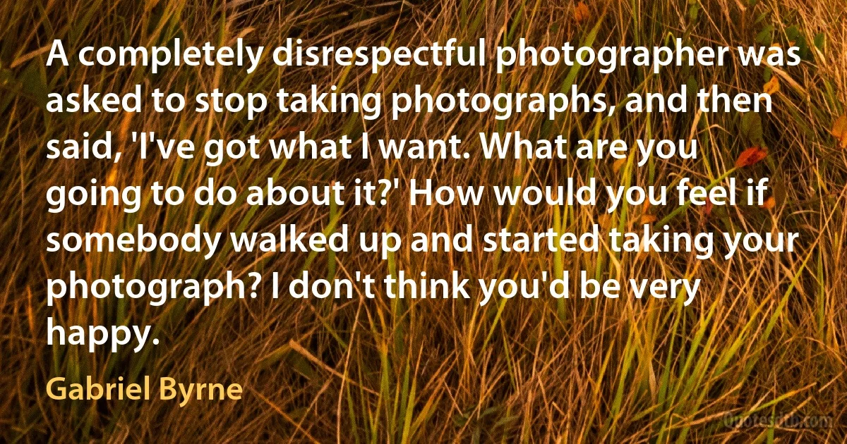 A completely disrespectful photographer was asked to stop taking photographs, and then said, 'I've got what I want. What are you going to do about it?' How would you feel if somebody walked up and started taking your photograph? I don't think you'd be very happy. (Gabriel Byrne)