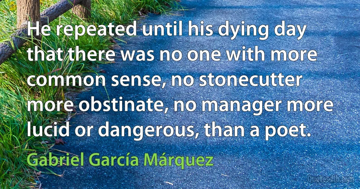 He repeated until his dying day that there was no one with more common sense, no stonecutter more obstinate, no manager more lucid or dangerous, than a poet. (Gabriel García Márquez)