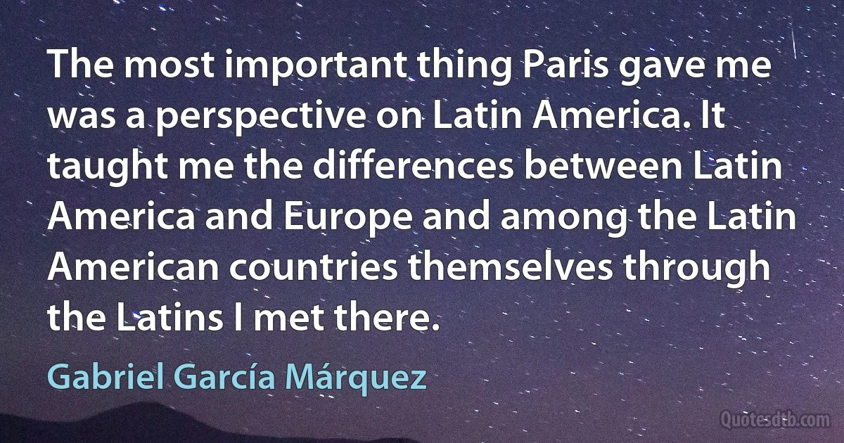 The most important thing Paris gave me was a perspective on Latin America. It taught me the differences between Latin America and Europe and among the Latin American countries themselves through the Latins I met there. (Gabriel García Márquez)