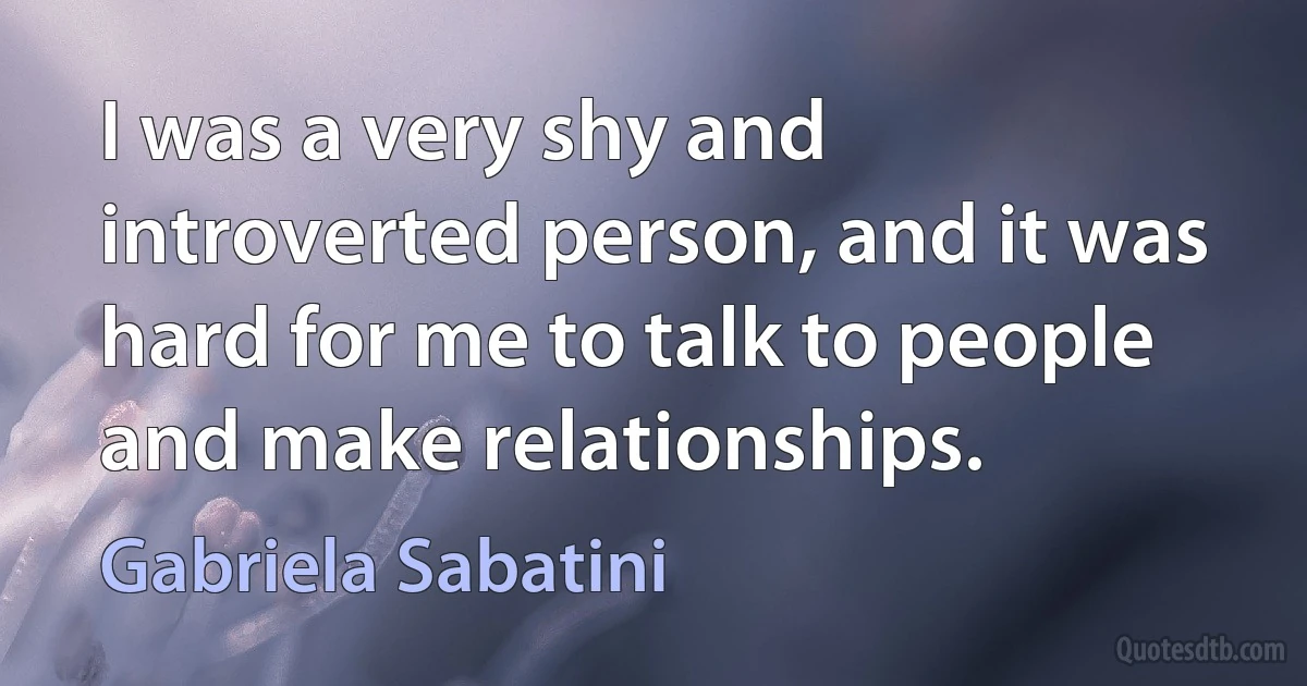 I was a very shy and introverted person, and it was hard for me to talk to people and make relationships. (Gabriela Sabatini)