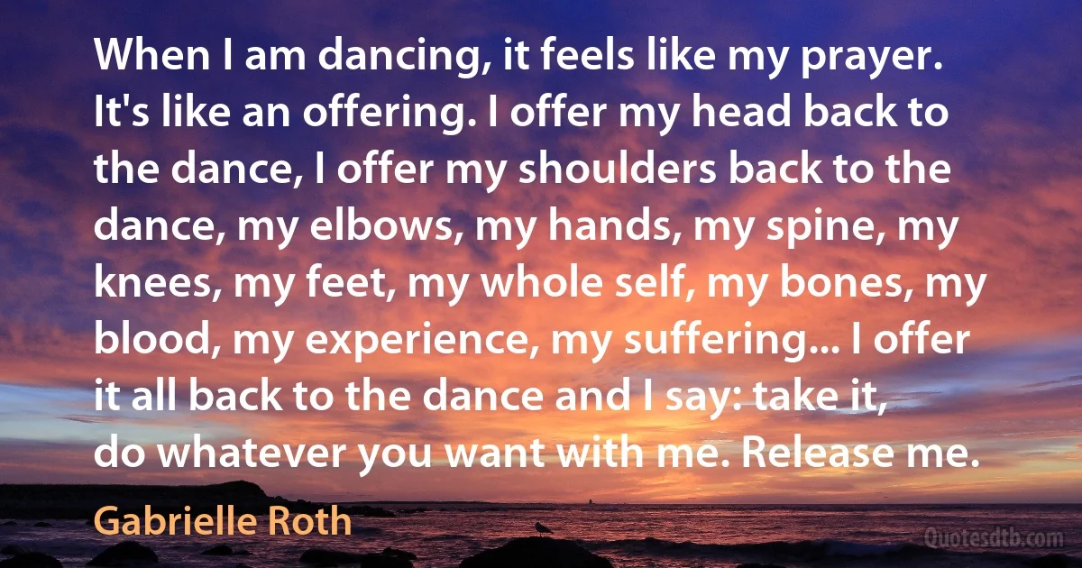 When I am dancing, it feels like my prayer. It's like an offering. I offer my head back to the dance, I offer my shoulders back to the dance, my elbows, my hands, my spine, my knees, my feet, my whole self, my bones, my blood, my experience, my suffering... I offer it all back to the dance and I say: take it, do whatever you want with me. Release me. (Gabrielle Roth)