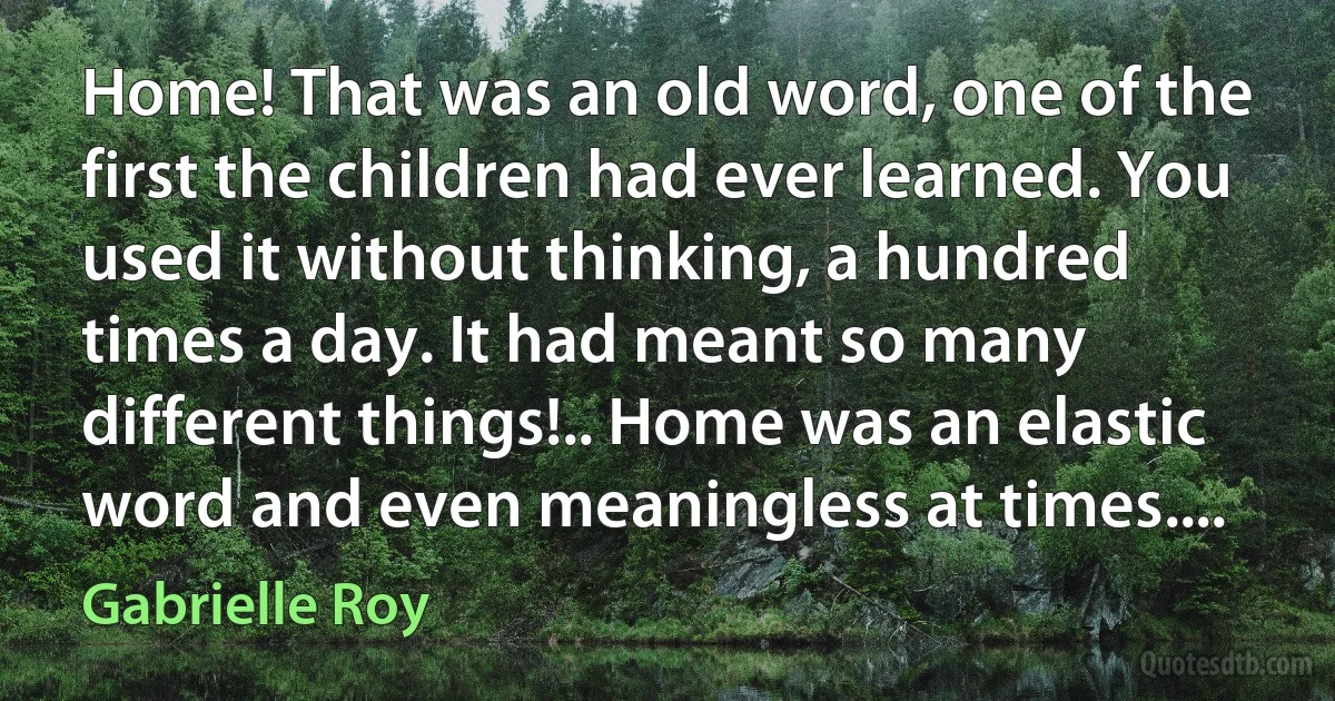 Home! That was an old word, one of the first the children had ever learned. You used it without thinking, a hundred times a day. It had meant so many different things!.. Home was an elastic word and even meaningless at times.... (Gabrielle Roy)