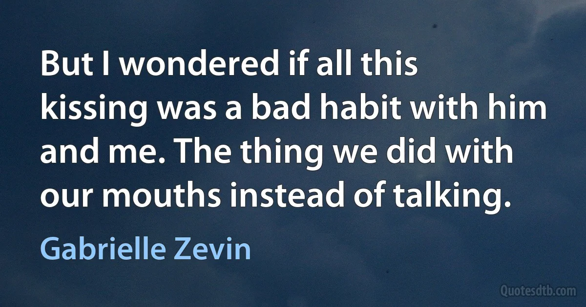 But I wondered if all this kissing was a bad habit with him and me. The thing we did with our mouths instead of talking. (Gabrielle Zevin)