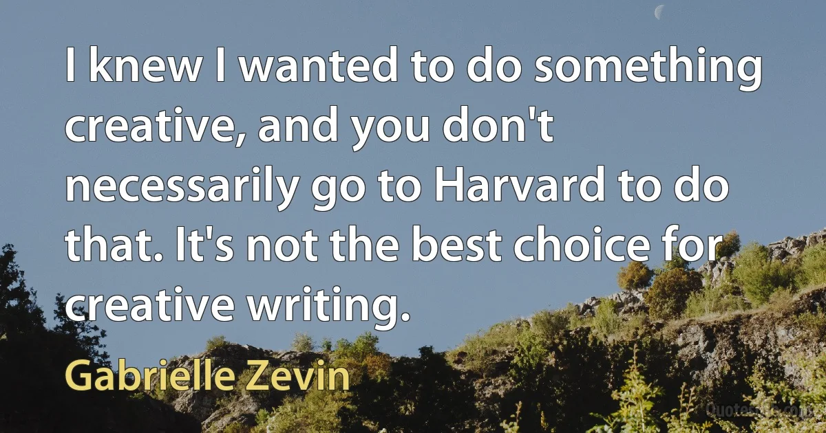 I knew I wanted to do something creative, and you don't necessarily go to Harvard to do that. It's not the best choice for creative writing. (Gabrielle Zevin)