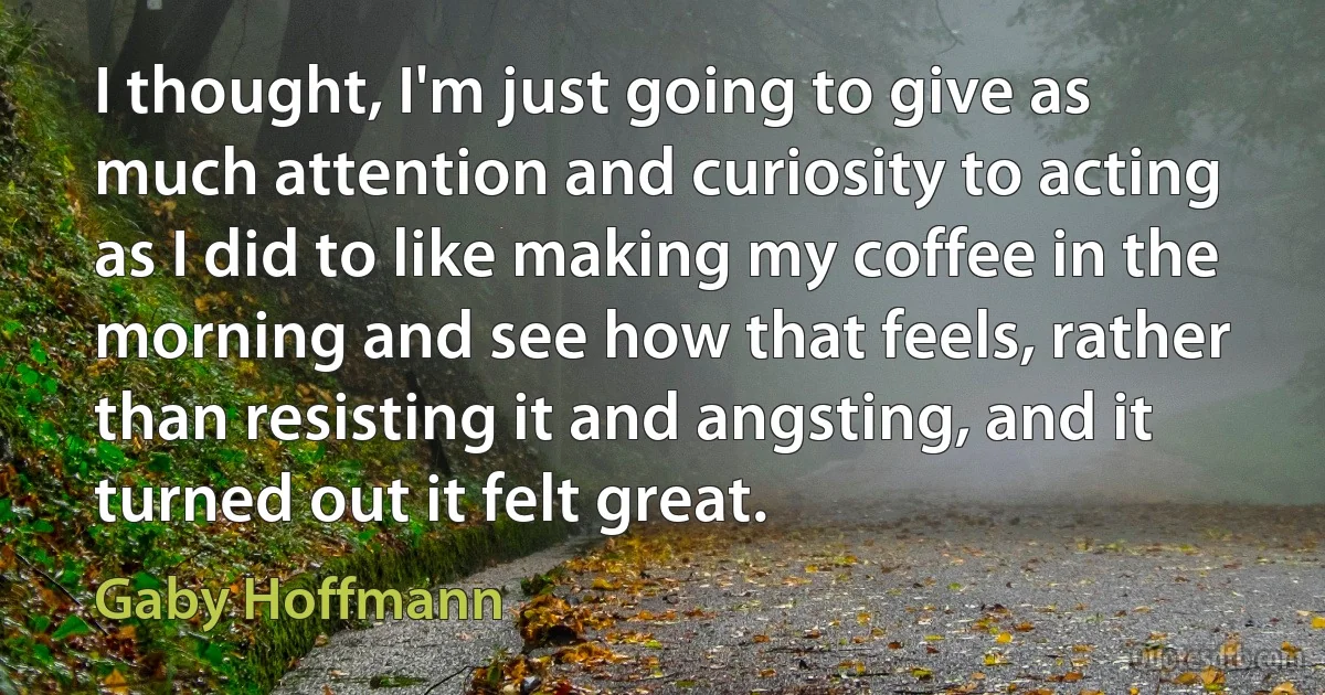 I thought, I'm just going to give as much attention and curiosity to acting as I did to like making my coffee in the morning and see how that feels, rather than resisting it and angsting, and it turned out it felt great. (Gaby Hoffmann)