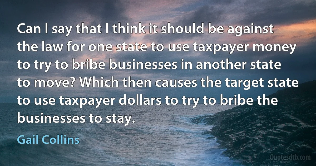 Can I say that I think it should be against the law for one state to use taxpayer money to try to bribe businesses in another state to move? Which then causes the target state to use taxpayer dollars to try to bribe the businesses to stay. (Gail Collins)