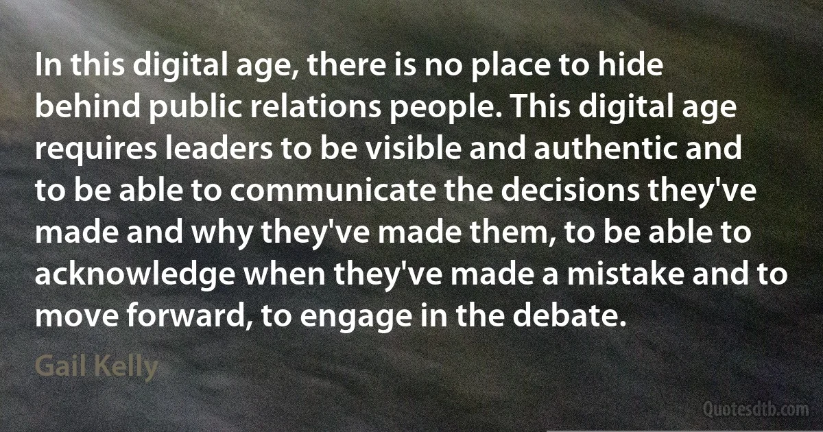 In this digital age, there is no place to hide behind public relations people. This digital age requires leaders to be visible and authentic and to be able to communicate the decisions they've made and why they've made them, to be able to acknowledge when they've made a mistake and to move forward, to engage in the debate. (Gail Kelly)